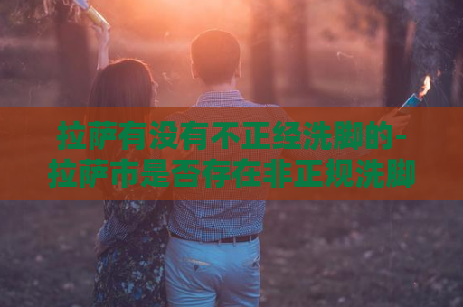 拉萨有没有不正经洗脚的-拉萨市是否存在非正规洗脚服务