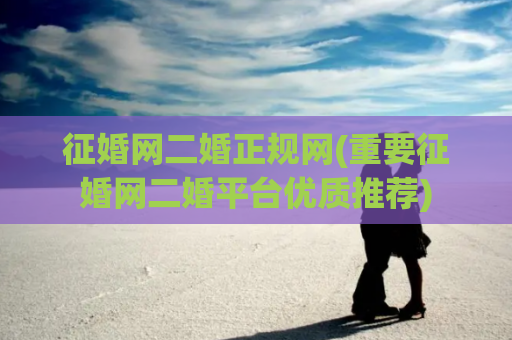 征婚网二婚正规网(重要征婚网二婚平台优质推荐)