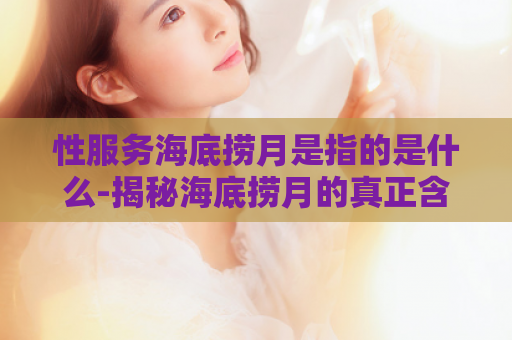 性服务海底捞月是指的是什么-揭秘海底捞月的真正含义