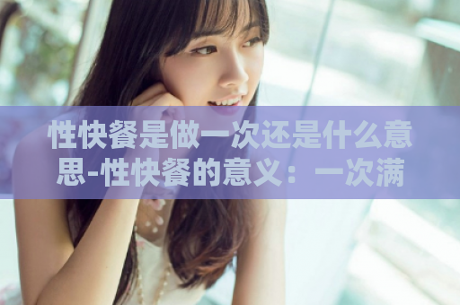 性快餐是做一次还是什么意思-性快餐的意义：一次满足需求