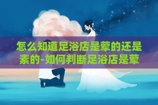 怎么知道足浴店是荤的还是素的-如何判断足浴店是荤菜还是素菜